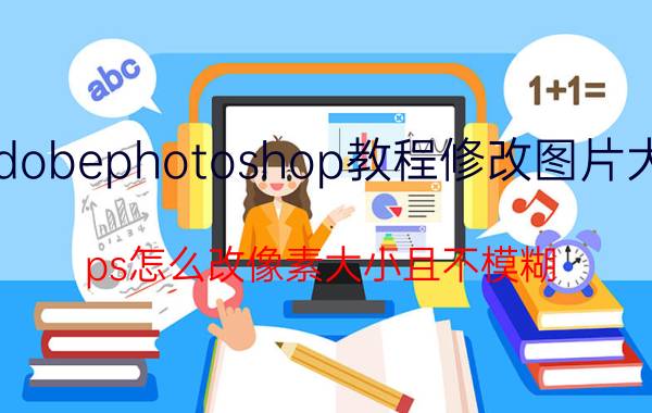 adobephotoshop教程修改图片大小 ps怎么改像素大小且不模糊？